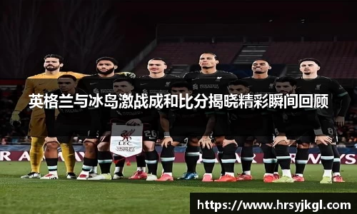 英格兰与冰岛激战成和比分揭晓精彩瞬间回顾